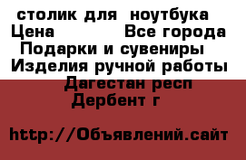 столик для  ноутбука › Цена ­ 1 200 - Все города Подарки и сувениры » Изделия ручной работы   . Дагестан респ.,Дербент г.